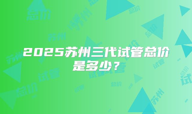 2025苏州三代试管总价是多少？