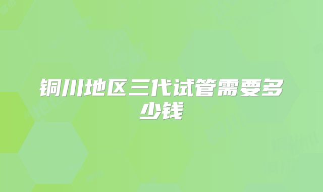 铜川地区三代试管需要多少钱