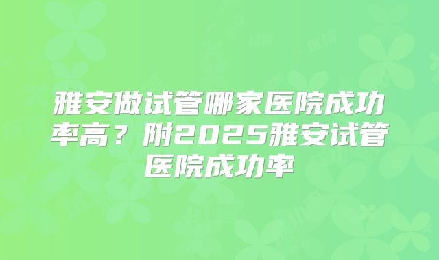 雅安做试管哪家医院成功率高？附2025雅安试管医院成功率