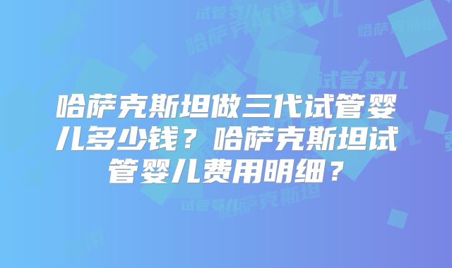 哈萨克斯坦做三代试管婴儿多少钱?哈萨克斯坦试管婴儿费用明细?