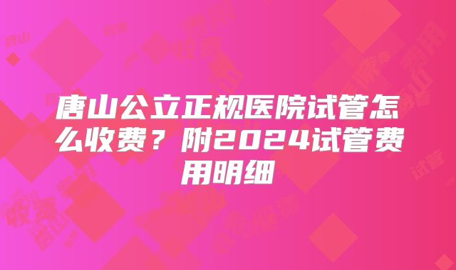 唐山公立正规医院试管怎么收费?附2024试管费用明细
