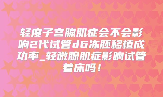 轻度子宫腺肌症会不会影响2代试管d6冻胚移植成功率_轻微腺肌症影响试管着床吗！