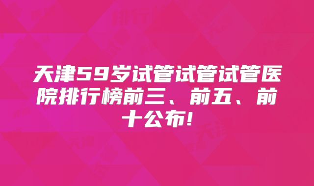 天津59岁试管试管试管医院排行榜前三、前五、前十公布!