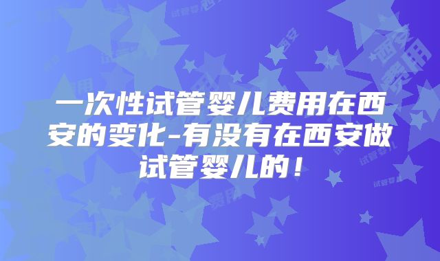 一次性试管婴儿费用在西安的变化-有没有在西安做试管婴儿的！