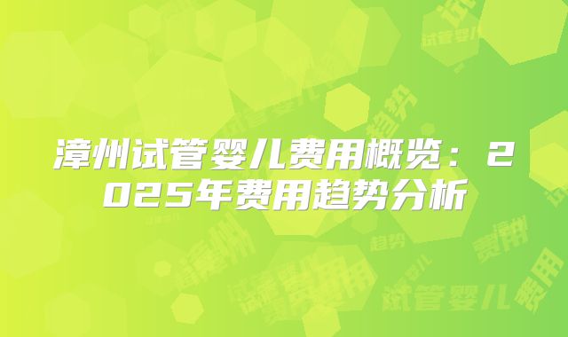 漳州试管婴儿费用概览:2025年费用趋势分析