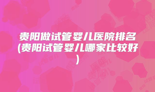 贵阳做试管婴儿医院排名(贵阳试管婴儿哪家比较好)