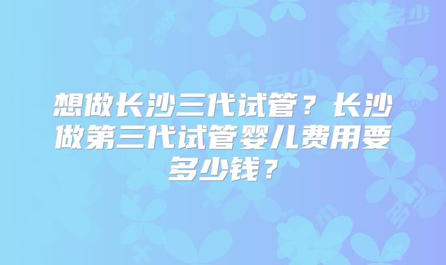 想做长沙三代试管？长沙做第三代试管婴儿费用要多少钱？