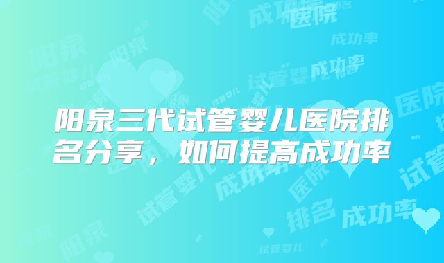 阳泉三代试管婴儿医院排名分享，如何提高成功率