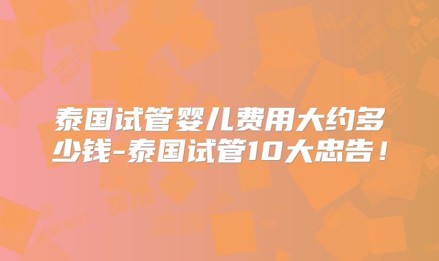 泰国试管婴儿费用大约多少钱-泰国试管10大忠告！