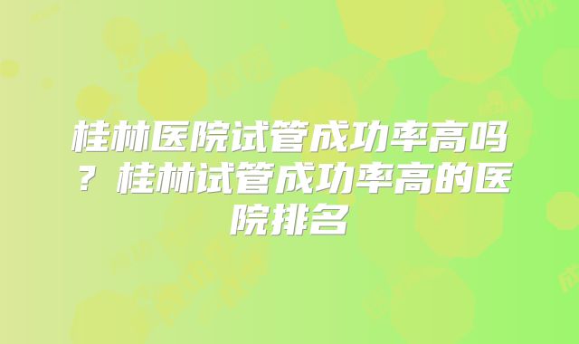 桂林医院试管成功率高吗?桂林试管成功率高的医院排名