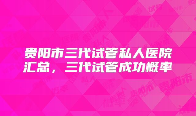 贵阳市三代试管私人医院汇总，三代试管成功概率