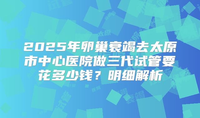 2025年卵巢衰竭去太原市中心医院做三代试管要花多少钱？明细解析