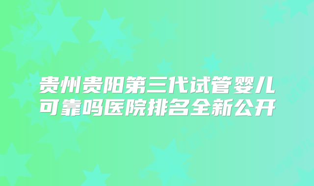 贵州贵阳第三代试管婴儿可靠吗医院排名全新公开