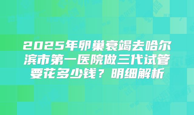 2025年卵巢衰竭去哈尔滨市第一医院做三代试管要花多少钱？明细解析