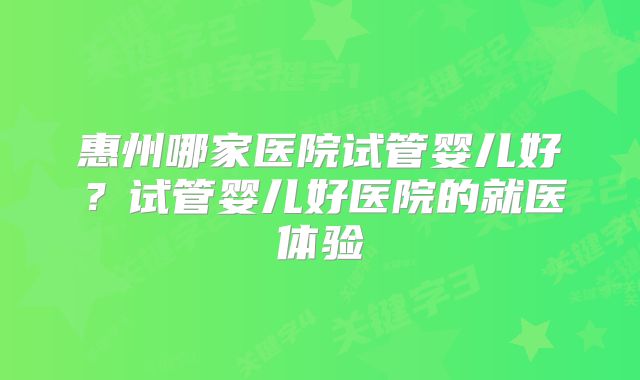 惠州哪家医院试管婴儿好？试管婴儿好医院的就医体验