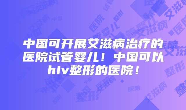 中国可开展艾滋病治疗的医院试管婴儿!中国可以hiv整形的医院!