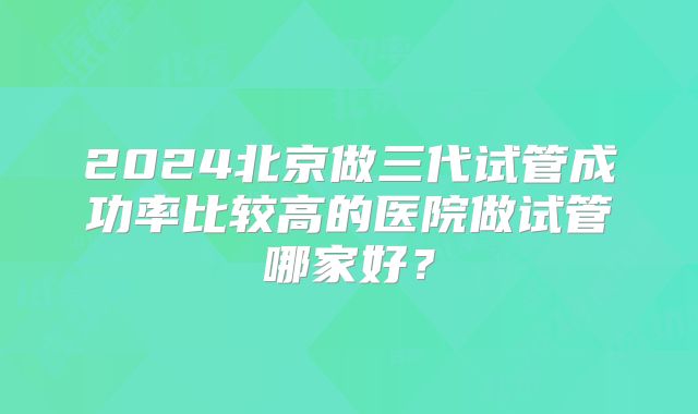 2024北京做三代试管成功率比较高的医院做试管哪家好？