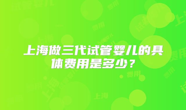 上海做三代试管婴儿的具体费用是多少？