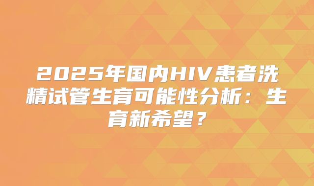 2025年国内HIV患者洗精试管生育可能性分析:生育新希望?