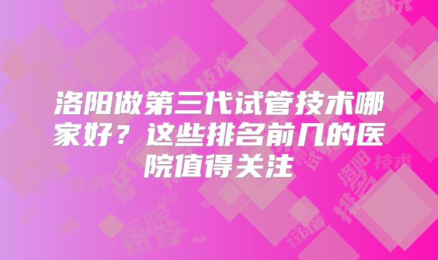 洛阳做第三代试管技术哪家好？这些排名前几的医院值得关注