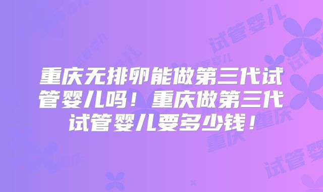 重庆无排卵能做第三代试管婴儿吗！重庆做第三代试管婴儿要多少钱！