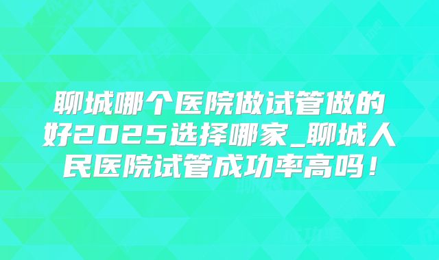 聊城哪个医院做试管做的好2025选择哪家_聊城人民医院试管成功率高吗！