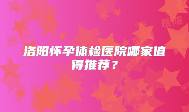 洛阳怀孕体检医院哪家值得推荐？