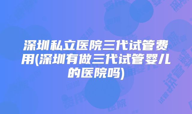 深圳私立医院三代试管费用(深圳有做三代试管婴儿的医院吗)