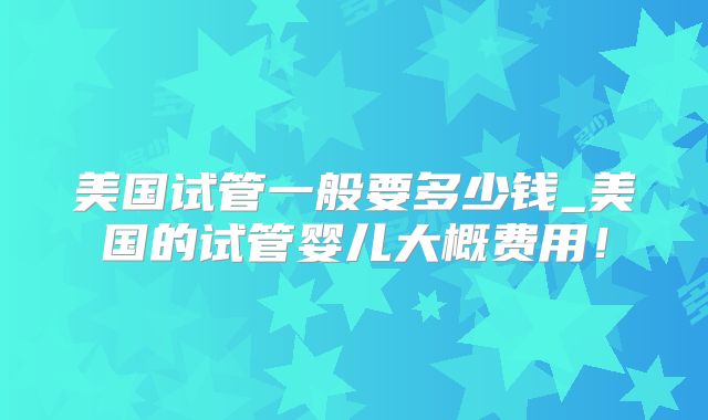 美国试管一般要多少钱_美国的试管婴儿大概费用！