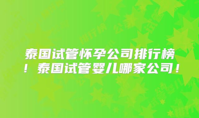 泰国试管怀孕公司排行榜！泰国试管婴儿哪家公司！