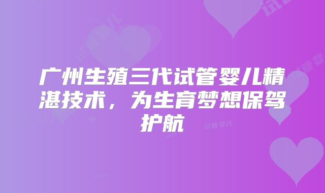 广州生殖三代试管婴儿精湛技术，为生育梦想保驾护航
