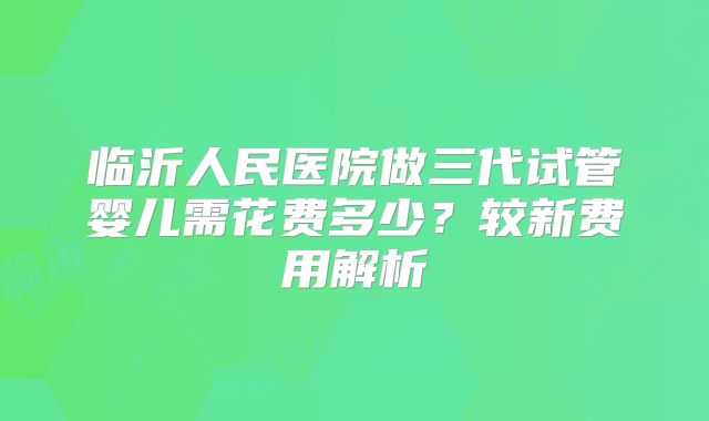 临沂人民医院做三代试管婴儿需花费多少？较新费用解析