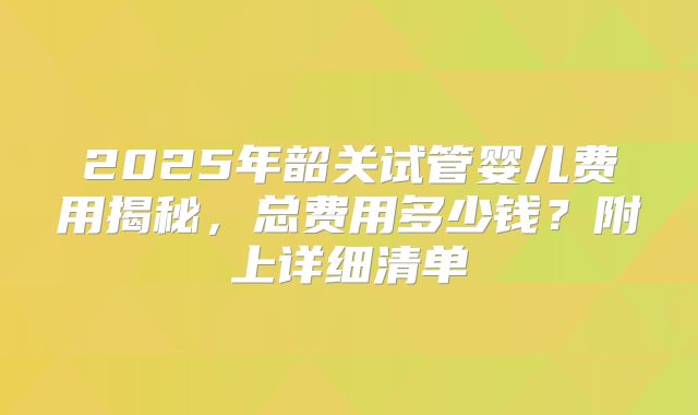 2025年韶关试管婴儿费用揭秘,总费用多少钱?附上详细清单