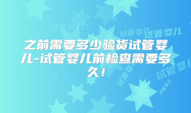 之前需要多少验货试管婴儿-试管婴儿前检查需要多久!