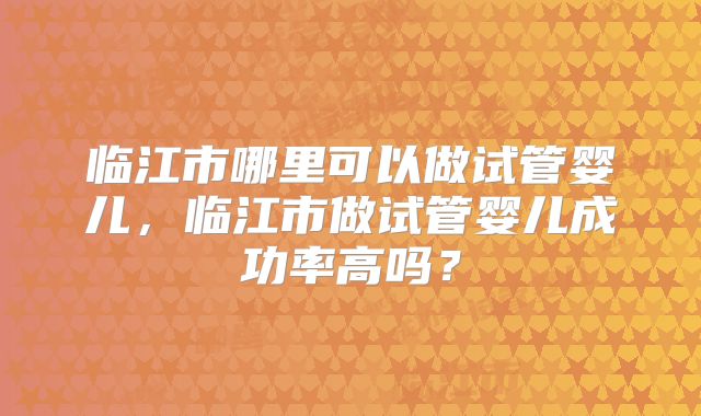 临江市哪里可以做试管婴儿,临江市做试管婴儿成功率高吗?