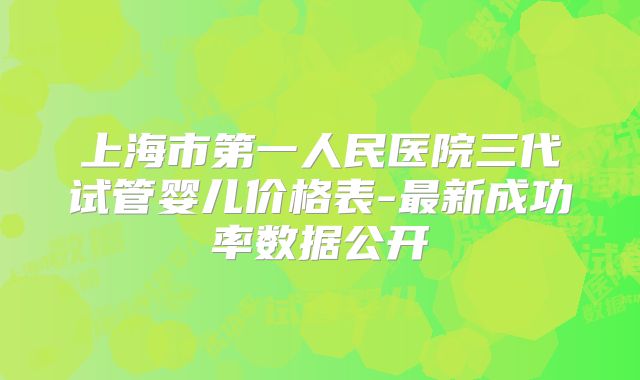 上海市第一人民医院三代试管婴儿价格表-最新成功率数据公开