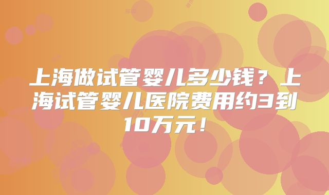 上海做试管婴儿多少钱?上海试管婴儿医院费用约3到10万元!