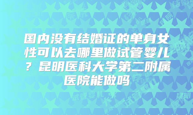 国内没有结婚证的单身女性可以去哪里做试管婴儿？昆明医科大学第二附属医院能做吗