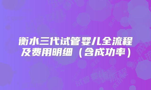 衡水三代试管婴儿全流程及费用明细（含成功率）