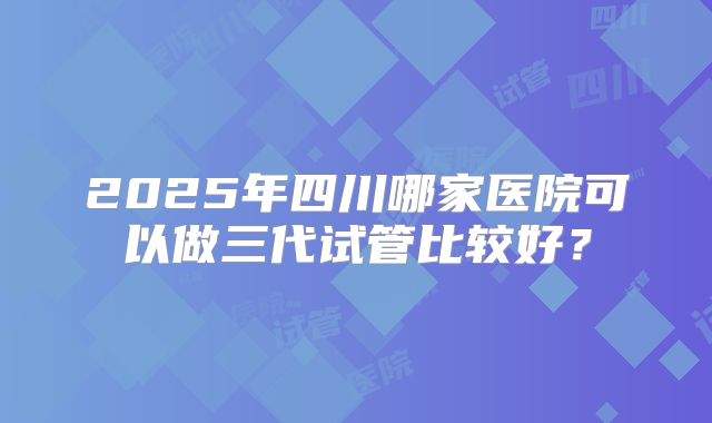 2025年四川哪家医院可以做三代试管比较好？