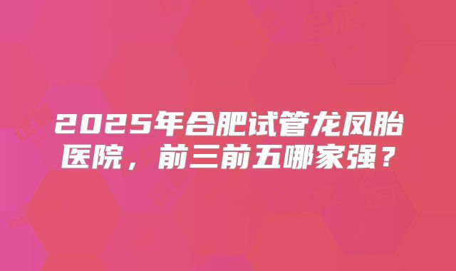 2025年合肥试管龙凤胎医院，前三前五哪家强？