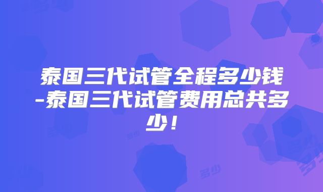 泰国三代试管全程多少钱-泰国三代试管费用总共多少!
