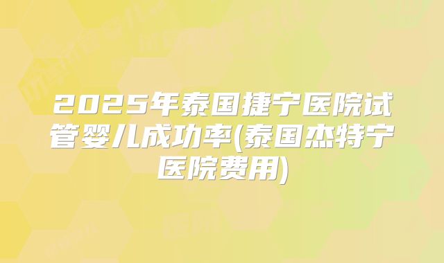 2025年泰国捷宁医院试管婴儿成功率(泰国杰特宁医院费用)