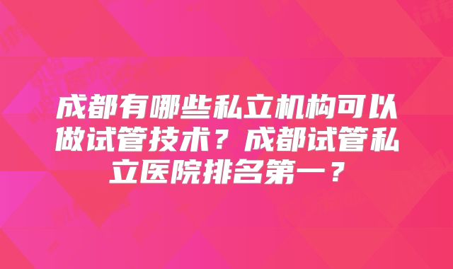 成都有哪些私立机构可以做试管技术？成都试管私立医院排名第一？
