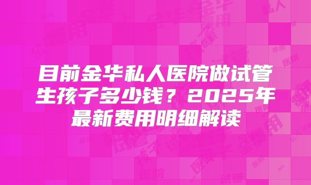 目前金华私人医院做试管生孩子多少钱？2025年最新费用明细解读