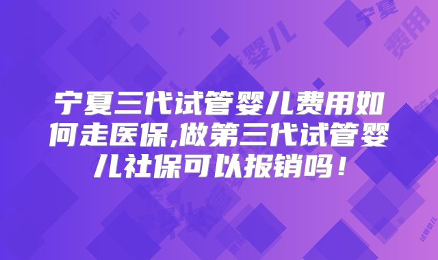 宁夏三代试管婴儿费用如何走医保,做第三代试管婴儿社保可以报销吗!