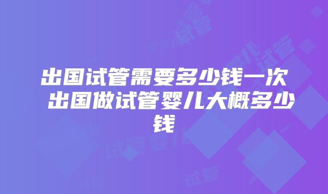 出国试管需要多少钱一次 出国做试管婴儿大概多少钱