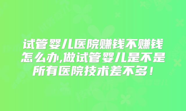 试管婴儿医院赚钱不赚钱怎么办,做试管婴儿是不是所有医院技术差不多！