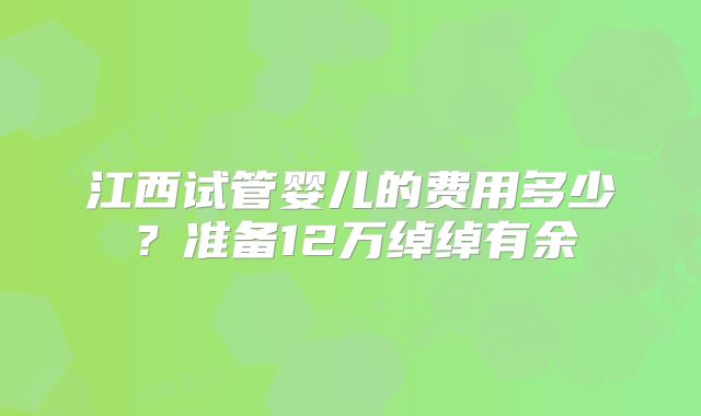 江西试管婴儿的费用多少？准备12万绰绰有余