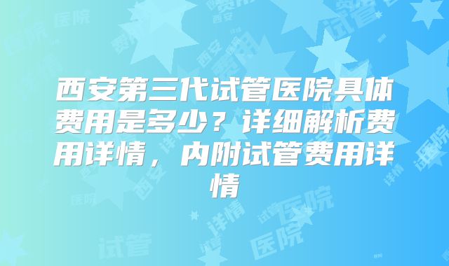 西安第三代试管医院具体费用是多少？详细解析费用详情，内附试管费用详情